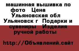 машинная вышивка по фото › Цена ­ 1 300 - Ульяновская обл., Ульяновск г. Подарки и сувениры » Изделия ручной работы   